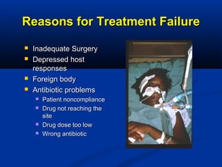 Reasons for Treatment FailureReasons for Treatment Failure
 Inadequate SurgeryInadequate Surgery
 Depressed hostDepressed host
responsesresponses
 Foreign bodyForeign body
 Antibiotic problemsAntibiotic problems
 Patient noncompliancePatient noncompliance
 Drug not reaching theDrug not reaching the
sitesite
 Drug dose too lowDrug dose too low
 Wrong antibioticWrong antibiotic
 