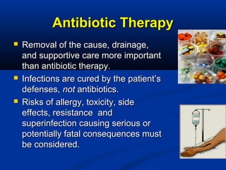 Antibiotic TherapyAntibiotic Therapy
 Removal of the cause, drainage,Removal of the cause, drainage,
and supportive care more importantand supportive care more important
than antibiotic therapy.than antibiotic therapy.
 Infections are cured by the patient’sInfections are cured by the patient’s
defenses,defenses, notnot antibiotics.antibiotics.
 Risks of allergy, toxicity, sideRisks of allergy, toxicity, side
effects, resistance andeffects, resistance and
superinfection causing serious orsuperinfection causing serious or
potentially fatal consequences mustpotentially fatal consequences must
be considered.be considered.
 