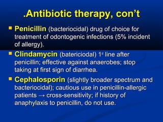 Antibiotic therapy, con’tAntibiotic therapy, con’t..
 PenicillinPenicillin (bacteriocidal) drug of choice for(bacteriocidal) drug of choice for
treatment of odontogenic infections (5% incidenttreatment of odontogenic infections (5% incident
of allergy).of allergy).
 ClindamycinClindamycin (batericiodal) 1(batericiodal) 1stst
line afterline after
penicillin; effective against anaerobes; stoppenicillin; effective against anaerobes; stop
taking at first sign of diarrhea.taking at first sign of diarrhea.
 CephalosporinCephalosporin (slightly broader spectrum and(slightly broader spectrum and
bacteriocidal); cautious use in penicillin-allergicbacteriocidal); cautious use in penicillin-allergic
patients → cross-sensitivity; if history ofpatients → cross-sensitivity; if history of
anaphylaxis to penicillin, do not use.anaphylaxis to penicillin, do not use.
 