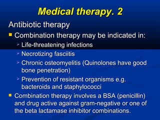 22..Medical therapyMedical therapy
Antibiotic therapyAntibiotic therapy
 Combination therapy may be indicated in:Combination therapy may be indicated in:
 Life-threatening infectionsLife-threatening infections
 Necrotizing fasciitisNecrotizing fasciitis
 Chronic osteomyelitis (Quinolones have goodChronic osteomyelitis (Quinolones have good
bone penetration)bone penetration)
 Prevention of resistant organisms e.g.Prevention of resistant organisms e.g.
bacteroids and staphylococcibacteroids and staphylococci
 Combination therapy involves a BSA (penicillin)Combination therapy involves a BSA (penicillin)
and drug active against gram-negative or one ofand drug active against gram-negative or one of
the beta lactamase inhibitor combinations.the beta lactamase inhibitor combinations.
 