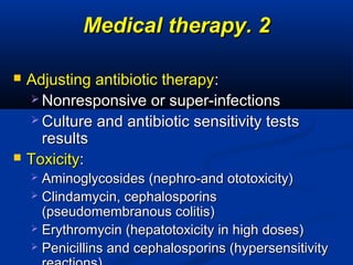 22..Medical therapyMedical therapy
 Adjusting antibiotic therapyAdjusting antibiotic therapy::
 Nonresponsive or super-infectionsNonresponsive or super-infections
 Culture and antibiotic sensitivity testsCulture and antibiotic sensitivity tests
resultsresults
 ToxicityToxicity::
 Aminoglycosides (nephro-and ototoxicity)Aminoglycosides (nephro-and ototoxicity)
 Clindamycin, cephalosporinsClindamycin, cephalosporins
(pseudomembranous colitis)(pseudomembranous colitis)
 Erythromycin (hepatotoxicity in high doses)Erythromycin (hepatotoxicity in high doses)
 Penicillins and cephalosporins (hypersensitivityPenicillins and cephalosporins (hypersensitivity
 