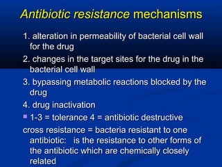 Antibiotic resistanceAntibiotic resistance mechanismsmechanisms
1. alteration in permeability of bacterial cell wall1. alteration in permeability of bacterial cell wall
for the drugfor the drug
2. changes in the target sites for the drug in the2. changes in the target sites for the drug in the
bacterial cell wallbacterial cell wall
3. bypassing metabolic reactions blocked by the3. bypassing metabolic reactions blocked by the
drugdrug
4. drug inactivation4. drug inactivation
 1-3 = tolerance 4 = antibiotic destructive1-3 = tolerance 4 = antibiotic destructive
cross resistance = bacteria resistant to onecross resistance = bacteria resistant to one
antibiotic: is the resistance to other forms ofantibiotic: is the resistance to other forms of
the antibiotic which are chemically closelythe antibiotic which are chemically closely
relatedrelated
 