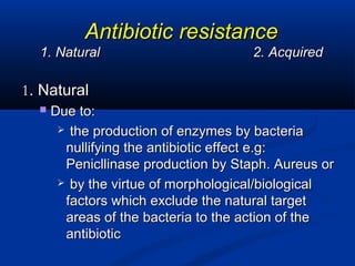 Antibiotic resistanceAntibiotic resistance
1. Natural1. Natural 2. Acquired2. Acquired
11. Natural. Natural
 Due to:Due to:
 the production of enzymes by bacteriathe production of enzymes by bacteria
nullifying the antibiotic effect e.g:nullifying the antibiotic effect e.g:
Penicllinase production by Staph. Aureus orPenicllinase production by Staph. Aureus or
 by the virtue of morphological/biologicalby the virtue of morphological/biological
factors which exclude the natural targetfactors which exclude the natural target
areas of the bacteria to the action of theareas of the bacteria to the action of the
antibioticantibiotic
 