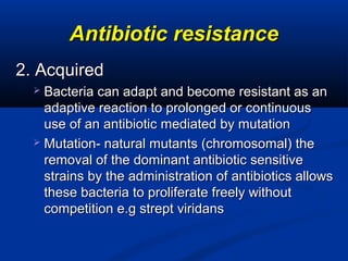 Antibiotic resistanceAntibiotic resistance
2. Acquired2. Acquired
 Bacteria can adapt and become resistant as anBacteria can adapt and become resistant as an
adaptive reaction to prolonged or continuousadaptive reaction to prolonged or continuous
use of an antibiotic mediated by mutationuse of an antibiotic mediated by mutation
 Mutation- natural mutants (chromosomal) theMutation- natural mutants (chromosomal) the
removal of the dominant antibiotic sensitiveremoval of the dominant antibiotic sensitive
strains by the administration of antibiotics allowsstrains by the administration of antibiotics allows
these bacteria to proliferate freely withoutthese bacteria to proliferate freely without
competition e.g strept viridanscompetition e.g strept viridans
 