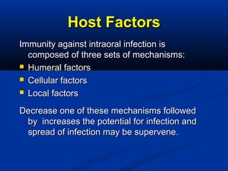 Host FactorsHost Factors
Immunity against intraoral infection isImmunity against intraoral infection is
composed of three sets of mechanisms:composed of three sets of mechanisms:
 Humeral factorsHumeral factors
 Cellular factorsCellular factors
 Local factorsLocal factors
Decrease one of these mechanisms followedDecrease one of these mechanisms followed
by increases the potential for infection andby increases the potential for infection and
spread of infection may be supervene.spread of infection may be supervene.
 