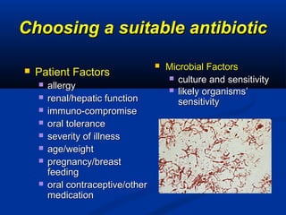 Choosing a suitable antibioticChoosing a suitable antibiotic
 Patient FactorsPatient Factors
 allergyallergy
 renal/hepatic functionrenal/hepatic function
 immuno-compromiseimmuno-compromise
 oral toleranceoral tolerance
 severity of illnessseverity of illness
 age/weightage/weight
 pregnancy/breastpregnancy/breast
feedingfeeding
 oral contraceptive/otheroral contraceptive/other
medicationmedication
 Microbial FactorsMicrobial Factors
 culture and sensitivityculture and sensitivity
 likely organisms’likely organisms’
sensitivitysensitivity
 