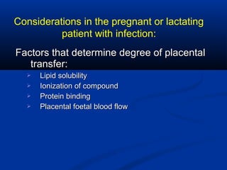 Factors that determine degree of placentalFactors that determine degree of placental
transfer:transfer:
 Lipid solubilityLipid solubility
 Ionization of compoundIonization of compound
 Protein bindingProtein binding
 Placental foetal blood flowPlacental foetal blood flow
Considerations in the pregnant or lactating
patient with infection:
 