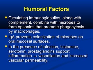 Humoral FactorsHumoral Factors
 Circulating immunoglobulins, along withCirculating immunoglobulins, along with
complement, combine with microbes tocomplement, combine with microbes to
form opsonins that promote phagocytosisform opsonins that promote phagocytosis
by macrophages.by macrophages.
 IgA prevents colonization of microbes onIgA prevents colonization of microbes on
oral mucosal surfaces.oral mucosal surfaces.
 In the presence of infection, histamine,In the presence of infection, histamine,
serotonin, prostaglandins supportserotonin, prostaglandins support
inflammationinflammation →→ vasodilation and increasedvasodilation and increased
vascular permeability.vascular permeability.
 