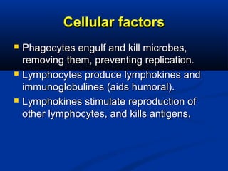 Cellular factorsCellular factors
 Phagocytes engulf and kill microbes,Phagocytes engulf and kill microbes,
removing them, preventing replication.removing them, preventing replication.
 Lymphocytes produce lymphokines andLymphocytes produce lymphokines and
immunoglobulines (aids humoral).immunoglobulines (aids humoral).
 Lymphokines stimulate reproduction ofLymphokines stimulate reproduction of
other lymphocytes, and kills antigens.other lymphocytes, and kills antigens.
 