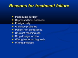  Inadequate surgeryInadequate surgery
 Depressed host defencesDepressed host defences
 Foreign bodyForeign body
 Antibiotic problemsAntibiotic problems
 Patient non-compliancePatient non-compliance
 Drug not reaching siteDrug not reaching site
 Drug dosage too lowDrug dosage too low
 Wrong bacterial diagnosisWrong bacterial diagnosis
 Wrong antibioticWrong antibiotic
Reasons for treatment failureReasons for treatment failure
 