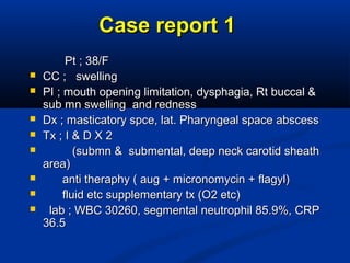 Case report 1Case report 1
Pt ; 38/FPt ; 38/F
 CC ; swellingCC ; swelling
 PI ; mouth opening limitation, dysphagia, Rt buccal &PI ; mouth opening limitation, dysphagia, Rt buccal &
sub mn swelling and rednesssub mn swelling and redness
 Dx ; masticatory spce, lat. Pharyngeal space abscessDx ; masticatory spce, lat. Pharyngeal space abscess
 Tx ; I & D X 2Tx ; I & D X 2
 (submn & submental, deep neck carotid sheath(submn & submental, deep neck carotid sheath
area)area)
 anti theraphy ( aug + micronomycin + flagyl)anti theraphy ( aug + micronomycin + flagyl)
 fluid etc supplementary tx (O2 etc)fluid etc supplementary tx (O2 etc)
 lab ; WBC 30260, segmental neutrophil 85.9%, CRPlab ; WBC 30260, segmental neutrophil 85.9%, CRP
36.536.5
 