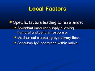 Local FactorsLocal Factors
 Specific factors leading to resistance:Specific factors leading to resistance:
 Abundant vascular supply allowingAbundant vascular supply allowing
humoral and cellular response.humoral and cellular response.
 Mechanical cleansing by salivary flow.Mechanical cleansing by salivary flow.
 Secretory IgA contained within saliva.Secretory IgA contained within saliva.
 