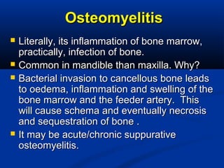 OsteomyelitisOsteomyelitis
 Literally, its inflammation of bone marrow,Literally, its inflammation of bone marrow,
practically, infection of bone.practically, infection of bone.
 Common in mandible than maxilla. Why?Common in mandible than maxilla. Why?
 Bacterial invasion to cancellous bone leadsBacterial invasion to cancellous bone leads
to oedema, inflammation and swelling of theto oedema, inflammation and swelling of the
bone marrow and the feeder artery. Thisbone marrow and the feeder artery. This
will cause schema and eventually necrosiswill cause schema and eventually necrosis
and sequestration of bone .and sequestration of bone .
 It may be acute/chronic suppurativeIt may be acute/chronic suppurative
osteomyelitis.osteomyelitis.
 