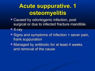 11..Acute suppurativeAcute suppurative
osteomyelitisosteomyelitis
 Caused by odontogenic infection, postCaused by odontogenic infection, post
surgical or due to infected fracture mandible.surgical or due to infected fracture mandible.
 X-rayX-ray
 Signs and symptoms of infection + sever pain,Signs and symptoms of infection + sever pain,
frank suppurationfrank suppuration
 Managed by antibiotic for at least 4 weeksManaged by antibiotic for at least 4 weeks
and removal of the causeand removal of the cause
 