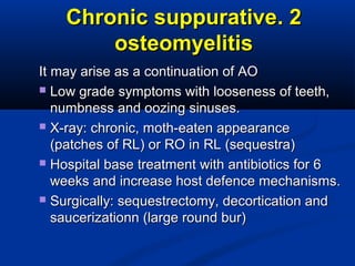 22..Chronic suppurativeChronic suppurative
osteomyelitisosteomyelitis
It may arise as a continuation of AOIt may arise as a continuation of AO
 Low grade symptoms with looseness of teeth,Low grade symptoms with looseness of teeth,
numbness and oozing sinuses.numbness and oozing sinuses.
 X-ray: chronic, moth-eaten appearanceX-ray: chronic, moth-eaten appearance
(patches of RL) or RO in RL (sequestra)(patches of RL) or RO in RL (sequestra)
 Hospital base treatment with antibiotics for 6Hospital base treatment with antibiotics for 6
weeks and increase host defence mechanisms.weeks and increase host defence mechanisms.
 Surgically: sequestrectomy, decortication andSurgically: sequestrectomy, decortication and
saucerizationn (large round bur)saucerizationn (large round bur)
 