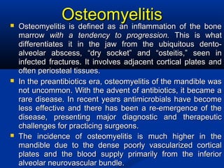OsteomyelitisOsteomyelitis Osteomyelitis is defined as an inflammation of the boneOsteomyelitis is defined as an inflammation of the bone
marrowmarrow with a tendency to progression.with a tendency to progression. This is whatThis is what
differentiates it in the jaw from the ubiquitous dento-differentiates it in the jaw from the ubiquitous dento-
alveolar abscess, “dry socket” and “osteitis,” seen inalveolar abscess, “dry socket” and “osteitis,” seen in
infected fractures. It involves adjacent cortical plates andinfected fractures. It involves adjacent cortical plates and
often periosteal tissues.often periosteal tissues.
 In the preantibiotics era, osteomyelitis of the mandible wasIn the preantibiotics era, osteomyelitis of the mandible was
not uncommon. With the advent of antibiotics, it became anot uncommon. With the advent of antibiotics, it became a
rare disease. In recent years antimicrobials have becomerare disease. In recent years antimicrobials have become
less effective and there has been a re-emergence of theless effective and there has been a re-emergence of the
disease, presenting major diagnostic and therapeuticdisease, presenting major diagnostic and therapeutic
challenges for practicing surgeons.challenges for practicing surgeons.
 The incidence of osteomyelitis is much higher in theThe incidence of osteomyelitis is much higher in the
mandible due to the dense poorly vascularized corticalmandible due to the dense poorly vascularized cortical
plates and the blood supply primarily from the inferiorplates and the blood supply primarily from the inferior
alveolar neurovascular bundle.alveolar neurovascular bundle.
 