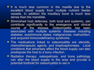  It is much less common in the maxilla due to theIt is much less common in the maxilla due to the
excellent blood supply from multiple nutrient feederexcellent blood supply from multiple nutrient feeder
vessels. In addition the maxillary bone is much lessvessels. In addition the maxillary bone is much less
dense than the mandible.dense than the mandible.
 Diminished host defenses, both local and systemic, canDiminished host defenses, both local and systemic, can
contribute significantly to the emergence and clinicalcontribute significantly to the emergence and clinical
course of the disease. Osteomyelitis has beencourse of the disease. Osteomyelitis has been
associated with multiple systemic diseases includingassociated with multiple systemic diseases including
diabetes, autoimmune states, malignancies, malnutrition,diabetes, autoimmune states, malignancies, malnutrition,
and acquired immunodeficiency syndrome.and acquired immunodeficiency syndrome.
 The medications linked to osteomyelitis are steroids,The medications linked to osteomyelitis are steroids,
chemotherapeutic agents, and bisphosphonates. Localchemotherapeutic agents, and bisphosphonates. Local
conditions that adversely affect the blood supply can alsoconditions that adversely affect the blood supply can also
predispose the host to a bony infection.predispose the host to a bony infection.
 Radiation therapy, osteopetrosis, and bone pathologyRadiation therapy, osteopetrosis, and bone pathology
can alter the blood supply to the area and provide acan alter the blood supply to the area and provide a
potential foothold for osteomyelitis to set inpotential foothold for osteomyelitis to set in
 