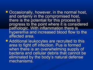  Occasionally, however, in the normal host,Occasionally, however, in the normal host,
and certainly in the compromised host,and certainly in the compromised host,
there is the potential for this process tothere is the potential for this process to
progress to the point where it is consideredprogress to the point where it is considered
pathologic. With inflammation there ispathologic. With inflammation there is
hyperemia and increased blood flow to thehyperemia and increased blood flow to the
affected area.affected area.
 Additional leukocytes are recruited to thisAdditional leukocytes are recruited to this
area to fight off infection. Pus is formedarea to fight off infection. Pus is formed
when there is an overwhelming supply ofwhen there is an overwhelming supply of
bacteria and cellular debris that cannot bebacteria and cellular debris that cannot be
eliminated by the body’s natural defenseeliminated by the body’s natural defense
mechanisms.mechanisms.
 