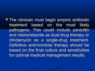  The clinician must begin empiric antibioticThe clinician must begin empiric antibiotic
treatment based on the most likelytreatment based on the most likely
pathogens. This could include penicillinpathogens. This could include penicillin
and metronidazole as dual-drug therapy orand metronidazole as dual-drug therapy or
clindamycin as a single-drug treatment.clindamycin as a single-drug treatment.
Definitive antimicrobial therapy should beDefinitive antimicrobial therapy should be
based on the final culture and sensitivitiesbased on the final culture and sensitivities
for optimal medical management results.for optimal medical management results.
 