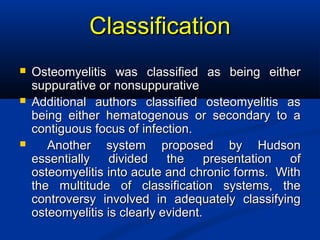 ClassificationClassification
 Osteomyelitis was classified as being eitherOsteomyelitis was classified as being either
suppurative or nonsuppurativesuppurative or nonsuppurative
 Additional authors classified osteomyelitis asAdditional authors classified osteomyelitis as
being either hematogenous or secondary to abeing either hematogenous or secondary to a
contiguous focus of infection.contiguous focus of infection.
 Another system proposed by HudsonAnother system proposed by Hudson
essentially divided the presentation ofessentially divided the presentation of
osteomyelitis into acute and chronic forms. Withosteomyelitis into acute and chronic forms. With
the multitude of classification systems, thethe multitude of classification systems, the
controversy involved in adequately classifyingcontroversy involved in adequately classifying
osteomyelitis is clearly evident.osteomyelitis is clearly evident.
 