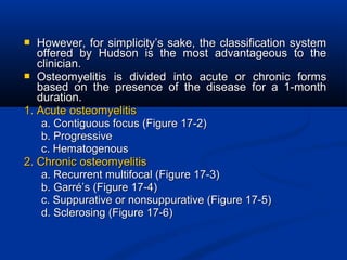  However, for simplicity’s sake, the classification systemHowever, for simplicity’s sake, the classification system
offered by Hudson is the most advantageous to theoffered by Hudson is the most advantageous to the
clinician.clinician.
 Osteomyelitis is divided into acute or chronic formsOsteomyelitis is divided into acute or chronic forms
based on the presence of the disease for a 1-monthbased on the presence of the disease for a 1-month
duration.duration.
1. Acute osteomyelitis1. Acute osteomyelitis
a. Contiguous focus (Figure 17-2)a. Contiguous focus (Figure 17-2)
b. Progressiveb. Progressive
c. Hematogenousc. Hematogenous
2. Chronic osteomyelitis2. Chronic osteomyelitis
a. Recurrent multifocal (Figure 17-3)a. Recurrent multifocal (Figure 17-3)
b. Garré’s (Figure 17-4)b. Garré’s (Figure 17-4)
c. Suppurative or nonsuppurative (Figure 17-5)c. Suppurative or nonsuppurative (Figure 17-5)
d. Sclerosing (Figure 17-6)d. Sclerosing (Figure 17-6)
 