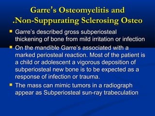 GarreGarre’’s Osteomyelitis ands Osteomyelitis and
Non-Suppurating Sclerosing OsteoNon-Suppurating Sclerosing Osteo..
 Garre’s described gross subperiostealGarre’s described gross subperiosteal
thickening of bone from mild irritation or infectionthickening of bone from mild irritation or infection
 On the mandible Garre’s associated with aOn the mandible Garre’s associated with a
marked periosteal reaction. Most of the patient ismarked periosteal reaction. Most of the patient is
a child or adolescent a vigorous deposition ofa child or adolescent a vigorous deposition of
subperiosteal new bone is to be expected as asubperiosteal new bone is to be expected as a
response of infection or trauma.response of infection or trauma.
 The mass can mimic tumors in a radiographThe mass can mimic tumors in a radiograph
appear as Subperiosteal sun-ray trabeculationappear as Subperiosteal sun-ray trabeculation
 