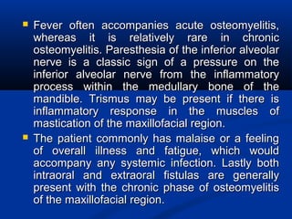  Fever often accompanies acute osteomyelitis,Fever often accompanies acute osteomyelitis,
whereas it is relatively rare in chronicwhereas it is relatively rare in chronic
osteomyelitis. Paresthesia of the inferior alveolarosteomyelitis. Paresthesia of the inferior alveolar
nerve is a classic sign of a pressure on thenerve is a classic sign of a pressure on the
inferior alveolar nerve from the inflammatoryinferior alveolar nerve from the inflammatory
process within the medullary bone of theprocess within the medullary bone of the
mandible. Trismus may be present if there ismandible. Trismus may be present if there is
inflammatory response in the muscles ofinflammatory response in the muscles of
mastication of the maxillofacial region.mastication of the maxillofacial region.
 The patient commonly has malaise or a feelingThe patient commonly has malaise or a feeling
of overall illness and fatigue, which wouldof overall illness and fatigue, which would
accompany any systemic infection. Lastly bothaccompany any systemic infection. Lastly both
intraoral and extraoral fistulas are generallyintraoral and extraoral fistulas are generally
present with the chronic phase of osteomyelitispresent with the chronic phase of osteomyelitis
of the maxillofacial region.of the maxillofacial region.
 