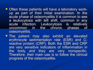  Often these patients will have a laboratory work-Often these patients will have a laboratory work-
up as part of their initial examination. In theup as part of their initial examination. In the
acute phase of osteomyelitis it is common to seeacute phase of osteomyelitis it is common to see
a leukocytosis with left shift, common in anya leukocytosis with left shift, common in any
acute infection. Leukocytosis is relativelyacute infection. Leukocytosis is relatively
uncommon in the chronic phases ofuncommon in the chronic phases of
osteomyelitis.osteomyelitis.
 The patient may also exhibit an elevatedThe patient may also exhibit an elevated
erythrocyte sedimentation rate (ESR) and C-erythrocyte sedimentation rate (ESR) and C-
reactive protein (CRP). Both the ESR and CRPreactive protein (CRP). Both the ESR and CRP
are very sensitive indicators of inflammation inare very sensitive indicators of inflammation in
the body and they are very nonspecific.the body and they are very nonspecific.
Therefore, their main use is to follow the clinicalTherefore, their main use is to follow the clinical
progress of the osteomyelitis.progress of the osteomyelitis.
 