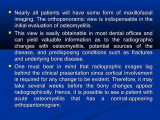  Nearly all patients will have some form of maxillofacialNearly all patients will have some form of maxillofacial
imaging. The orthopanoramic view is indispensable in theimaging. The orthopanoramic view is indispensable in the
initial evaluation of osteomyelitis.initial evaluation of osteomyelitis.
 This view is easily obtainable in most dental offices andThis view is easily obtainable in most dental offices and
can yield valuable information as to the radiographiccan yield valuable information as to the radiographic
changes with osteomyelitis, potential sources of thechanges with osteomyelitis, potential sources of the
disease, and predisposing conditions such as fracturesdisease, and predisposing conditions such as fractures
and underlying bone disease.and underlying bone disease.
 One must bear in mind that radiographic images lagOne must bear in mind that radiographic images lag
behind the clinical presentation since cortical involvementbehind the clinical presentation since cortical involvement
is required for any change to be evident. Therefore, it mayis required for any change to be evident. Therefore, it may
take several weeks before the bony changes appeartake several weeks before the bony changes appear
radiographically. Hence, it is possible to see a patient withradiographically. Hence, it is possible to see a patient with
acute osteomyelitis that has a normal-appearingacute osteomyelitis that has a normal-appearing
orthopantomogram.orthopantomogram.
 