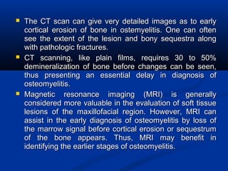  The CT scan can give very detailed images as to earlyThe CT scan can give very detailed images as to early
cortical erosion of bone in ostemyelitis. One can oftencortical erosion of bone in ostemyelitis. One can often
see the extent of the lesion and bony sequestra alongsee the extent of the lesion and bony sequestra along
with pathologic fractures.with pathologic fractures.
 CT scanning, like plain films, requires 30 to 50%CT scanning, like plain films, requires 30 to 50%
demineralization of bone before changes can be seen,demineralization of bone before changes can be seen,
thus presenting an essential delay in diagnosis ofthus presenting an essential delay in diagnosis of
osteomyelitis.osteomyelitis.
 Magnetic resonance imaging (MRI) is generallyMagnetic resonance imaging (MRI) is generally
considered more valuable in the evaluation of soft tissueconsidered more valuable in the evaluation of soft tissue
lesions of the maxillofacial region. However, MRI canlesions of the maxillofacial region. However, MRI can
assist in the early diagnosis of osteomyelitis by loss ofassist in the early diagnosis of osteomyelitis by loss of
the marrow signal before cortical erosion or sequestrumthe marrow signal before cortical erosion or sequestrum
of the bone appears. Thus, MRI may benefit inof the bone appears. Thus, MRI may benefit in
identifying the earlier stages of osteomyelitis.identifying the earlier stages of osteomyelitis.
 