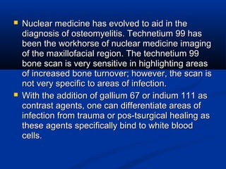  Nuclear medicine has evolved to aid in theNuclear medicine has evolved to aid in the
diagnosis of osteomyelitis. Technetium 99 hasdiagnosis of osteomyelitis. Technetium 99 has
been the workhorse of nuclear medicine imagingbeen the workhorse of nuclear medicine imaging
of the maxillofacial region. The technetium 99of the maxillofacial region. The technetium 99
bone scan is very sensitive in highlighting areasbone scan is very sensitive in highlighting areas
of increased bone turnover; however, the scan isof increased bone turnover; however, the scan is
not very specific to areas of infection.not very specific to areas of infection.
 With the addition of gallium 67 or indium 111 asWith the addition of gallium 67 or indium 111 as
contrast agents, one can differentiate areas ofcontrast agents, one can differentiate areas of
infection from trauma or pos-tsurgical healing asinfection from trauma or pos-tsurgical healing as
these agents specifically bind to white bloodthese agents specifically bind to white blood
cells.cells.
 