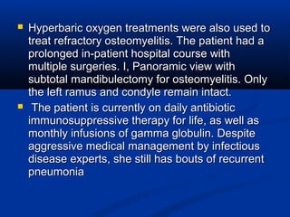  Hyperbaric oxygen treatments were also used toHyperbaric oxygen treatments were also used to
treat refractory osteomyelitis. The patient had atreat refractory osteomyelitis. The patient had a
prolonged in-patient hospital course withprolonged in-patient hospital course with
multiple surgeries. I, Panoramic view withmultiple surgeries. I, Panoramic view with
subtotal mandibulectomy for osteomyelitis. Onlysubtotal mandibulectomy for osteomyelitis. Only
the left ramus and condyle remain intact.the left ramus and condyle remain intact.
 The patient is currently on daily antibioticThe patient is currently on daily antibiotic
immunosuppressive therapy for life, as well asimmunosuppressive therapy for life, as well as
monthly infusions of gamma globulin. Despitemonthly infusions of gamma globulin. Despite
aggressive medical management by infectiousaggressive medical management by infectious
disease experts, she still has bouts of recurrentdisease experts, she still has bouts of recurrent
pneumoniapneumonia
 