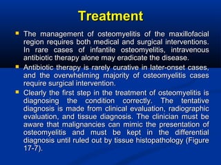 TreatmentTreatment
 The management of osteomyelitis of the maxillofacialThe management of osteomyelitis of the maxillofacial
region requires both medical and surgical interventions.region requires both medical and surgical interventions.
In rare cases of infantile osteomyelitis, intravenousIn rare cases of infantile osteomyelitis, intravenous
antibiotic therapy alone may eradicate the disease.antibiotic therapy alone may eradicate the disease.
 Antibiotic therapy is rarely curative in later-onset cases,Antibiotic therapy is rarely curative in later-onset cases,
and the overwhelming majority of osteomyelitis casesand the overwhelming majority of osteomyelitis cases
require surgical intervention.require surgical intervention.
 Clearly the first step in the treatment of osteomyelitis isClearly the first step in the treatment of osteomyelitis is
diagnosing the condition correctly. The tentativediagnosing the condition correctly. The tentative
diagnosis is made from clinical evaluation, radiographicdiagnosis is made from clinical evaluation, radiographic
evaluation, and tissue diagnosis. The clinician must beevaluation, and tissue diagnosis. The clinician must be
aware that malignancies can mimic the presentation ofaware that malignancies can mimic the presentation of
osteomyelitis and must be kept in the differentialosteomyelitis and must be kept in the differential
diagnosis until ruled out by tissue histopathology (Figurediagnosis until ruled out by tissue histopathology (Figure
17-7).17-7).
 