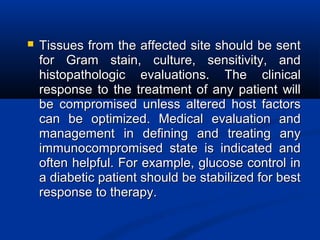  Tissues from the affected site should be sentTissues from the affected site should be sent
for Gram stain, culture, sensitivity, andfor Gram stain, culture, sensitivity, and
histopathologic evaluations. The clinicalhistopathologic evaluations. The clinical
response to the treatment of any patient willresponse to the treatment of any patient will
be compromised unless altered host factorsbe compromised unless altered host factors
can be optimized. Medical evaluation andcan be optimized. Medical evaluation and
management in defining and treating anymanagement in defining and treating any
immunocompromised state is indicated andimmunocompromised state is indicated and
often helpful. For example, glucose control inoften helpful. For example, glucose control in
a diabetic patient should be stabilized for besta diabetic patient should be stabilized for best
response to therapy.response to therapy.
 