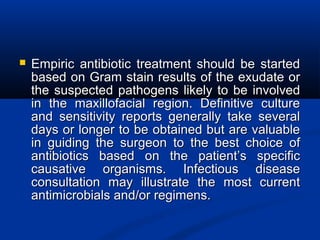  Empiric antibiotic treatment should be startedEmpiric antibiotic treatment should be started
based on Gram stain results of the exudate orbased on Gram stain results of the exudate or
the suspected pathogens likely to be involvedthe suspected pathogens likely to be involved
in the maxillofacial region. Definitive culturein the maxillofacial region. Definitive culture
and sensitivity reports generally take severaland sensitivity reports generally take several
days or longer to be obtained but are valuabledays or longer to be obtained but are valuable
in guiding the surgeon to the best choice ofin guiding the surgeon to the best choice of
antibiotics based on the patient’s specificantibiotics based on the patient’s specific
causative organisms. Infectious diseasecausative organisms. Infectious disease
consultation may illustrate the most currentconsultation may illustrate the most current
antimicrobials and/or regimens.antimicrobials and/or regimens.
 