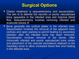 Surgical OptionsSurgical Options
 Classic treatment is sequestrectomy and saucerization.Classic treatment is sequestrectomy and saucerization.
The aim is to débride the necrotic or poorly vascularizedThe aim is to débride the necrotic or poorly vascularized
bony sequestra in the infected area and improve bloodbony sequestra in the infected area and improve blood
flow. Sequestrectomy involves removing infected andflow. Sequestrectomy involves removing infected and
avascular pieces ofavascular pieces of
 Bone generally the cortical plates in the infected area.Bone generally the cortical plates in the infected area.
Saucerization involves the removal of the adjacent bonySaucerization involves the removal of the adjacent bony
cortices and open packing to permit healing by secondarycortices and open packing to permit healing by secondary
intention after the infected bone has been removed.intention after the infected bone has been removed.
Decortication involves removal of the dense, oftenDecortication involves removal of the dense, often
chronically infected and poorly vascularized bony cortexchronically infected and poorly vascularized bony cortex
and placement of the vascular periosteum adjacent to theand placement of the vascular periosteum adjacent to the
medullary bone to allow increased blood flow and healingmedullary bone to allow increased blood flow and healing
in the affected area.in the affected area.
 