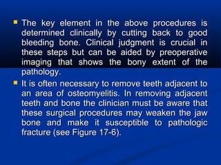  The key element in the above procedures isThe key element in the above procedures is
determined clinically by cutting back to gooddetermined clinically by cutting back to good
bleeding bone. Clinical judgment is crucial inbleeding bone. Clinical judgment is crucial in
these steps but can be aided by preoperativethese steps but can be aided by preoperative
imaging that shows the bony extent of theimaging that shows the bony extent of the
pathology.pathology.
 It is often necessary to remove teeth adjacent toIt is often necessary to remove teeth adjacent to
an area of osteomyelitis. In removing adjacentan area of osteomyelitis. In removing adjacent
teeth and bone the clinician must be aware thatteeth and bone the clinician must be aware that
these surgical procedures may weaken the jawthese surgical procedures may weaken the jaw
bone and make it susceptible to pathologicbone and make it susceptible to pathologic
fracture (see Figure 17-6).fracture (see Figure 17-6).
 