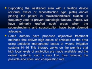  Supporting the weakened area with a fixation deviceSupporting the weakened area with a fixation device
(external fixator or reconstruction type plate) and/or(external fixator or reconstruction type plate) and/or
placing the patient in maxillomandibular fixation isplacing the patient in maxillomandibular fixation is
frequently used to prevent pathologic fracture. Indeed, wefrequently used to prevent pathologic fracture. Indeed, we
have primarily grafted such areas when thehave primarily grafted such areas when the
sequestrectomy and saucerization have been deemedsequestrectomy and saucerization have been deemed
adequate.adequate.
 Some authors have proposed adjunctive treatmentSome authors have proposed adjunctive treatment
methods that deliver high doses of antibiotic to the areamethods that deliver high doses of antibiotic to the area
using antibiotic impregnated beads or wound irrigationusing antibiotic impregnated beads or wound irrigation
systems.14–16 This therapy works on the premise thatsystems.14–16 This therapy works on the premise that
high local levels of antibiotics are made available and thehigh local levels of antibiotics are made available and the
overall systemic load is very low, thus reducing theoverall systemic load is very low, thus reducing the
possible side effect and complication rate.possible side effect and complication rate.
 