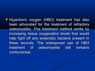  Hyperbaric oxygen (HBO) treatment has alsoHyperbaric oxygen (HBO) treatment has also
been advocated for the treatment of refractorybeen advocated for the treatment of refractory
osteomyelitis. This treatment method works byosteomyelitis. This treatment method works by
increasing tissue oxygenation levels that wouldincreasing tissue oxygenation levels that would
help fight off any anaerobic bacteria present inhelp fight off any anaerobic bacteria present in
these wounds. The widespread use of HBOthese wounds. The widespread use of HBO
treatment of osteomyelitis still remainstreatment of osteomyelitis still remains
controversial.controversial.
 