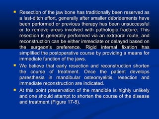  Resection of the jaw bone has traditionally been reserved asResection of the jaw bone has traditionally been reserved as
a last-ditch effort, generally after smaller débridements havea last-ditch effort, generally after smaller débridements have
been performed or previous therapy has been unsuccessfulbeen performed or previous therapy has been unsuccessful
or to remove areas involved with pathologic fracture. Thisor to remove areas involved with pathologic fracture. This
resection is generally performed via an extraoral route, andresection is generally performed via an extraoral route, and
reconstruction can be either immediate or delayed based onreconstruction can be either immediate or delayed based on
the surgeon’s preference. Rigid internal fixation hasthe surgeon’s preference. Rigid internal fixation has
simplified the postoperative course by providing a means forsimplified the postoperative course by providing a means for
immediate function of the jaws.immediate function of the jaws.
 We believe that early resection and reconstruction shortenWe believe that early resection and reconstruction shorten
the course of treatment. Once the patient developsthe course of treatment. Once the patient develops
paresthesia in mandibular osteomyelitis, resection andparesthesia in mandibular osteomyelitis, resection and
immediate reconstruction are indicated.immediate reconstruction are indicated.
 At this point preservation of the mandible is highly unlikelyAt this point preservation of the mandible is highly unlikely
and one should attempt to shorten the course of the diseaseand one should attempt to shorten the course of the disease
and treatment (Figure 17-8).and treatment (Figure 17-8).
 