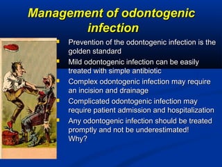 Management of odontogenicManagement of odontogenic
infectioninfection
 Prevention of the odontogenic infection is thePrevention of the odontogenic infection is the
golden standardgolden standard
 Mild odontogenic infection can be easilyMild odontogenic infection can be easily
treated with simple antibiotictreated with simple antibiotic
 Complex odontogenic infection may requireComplex odontogenic infection may require
an incision and drainagean incision and drainage
 Complicated odontogenic infection mayComplicated odontogenic infection may
require patient admission and hospitalizationrequire patient admission and hospitalization
 Any odontogenic infection should be treatedAny odontogenic infection should be treated
promptly and not be underestimated!promptly and not be underestimated!
Why?Why?
 