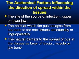 The Anatomical Factors InfluencingThe Anatomical Factors Influencing
the direction of spread within thethe direction of spread within the
tissuestissues
 The site of the source of infection , upperThe site of the source of infection , upper
or lower jawor lower jaw
 The point at which the pus escapes fromThe point at which the pus escapes from
the bone to the soft tissues labiobucally orthe bone to the soft tissues labiobucally or
linguopalatallylinguopalatally
 The natural barriers to the spread of pus inThe natural barriers to the spread of pus in
the tissues as layer of fascia , muscle orthe tissues as layer of fascia , muscle or
jaw bonejaw bone
 