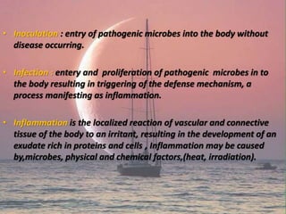 • Inoculation : entry of pathogenic microbes into the body without
disease occurring.
• Infection : entery and proliferation of pathogenic microbes in to
the body resulting in triggering of the defense mechanism, a
process manifesting as inflammation.
• Inflammation is the localized reaction of vascular and connective
tissue of the body to an irritant, resulting in the development of an
exudate rich in proteins and cells , Inflammation may be caused
by,microbes, physical and chemical factors,(heat, irradiation).
 