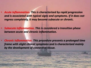 • Acute Inflammation. This is characterized by rapid progression
and is associated with typical signs and symptoms. If it does not
regress completely, it may become subacute or chronic.
• Subacute Inflammation. This is considered a transition phase
between acute and chronic inflammation.
• Chronic Inflammation. This procedure presents a prolonged time
frame with slight clinical symptoms and is characterized mainly
by the development of connective tissue.
 