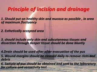 Principle of incision and drainage
1. Should put on healthy skin and mucosa as possible , in area
of maximum fluctuancy
2. Esthetically accepted area
3. should include only skin and subcutaneous tissues and
dissection through deeper tissue should be done bluntly
4.Drain should be used after after evacuation of the pus
5. Wound margins should be cleaned daily to remove clots and
debris
6. Sample of pus should be obtained and sent to the laboratory
for culture and sensetivity test
 