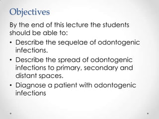 Objectives
By the end of this lecture the students
should be able to:
• Describe the sequelae of odontogenic
infections.
• Describe the spread of odontogenic
infections to primary, secondary and
distant spaces.
• Diagnose a patient with odontogenic
infections
 