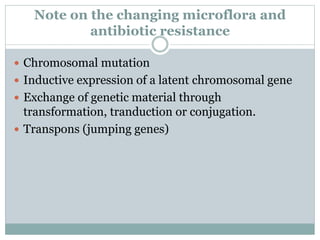 Note on the changing microflora and
antibiotic resistance
 Chromosomal mutation
 Inductive expression of a latent chromosomal gene
 Exchange of genetic material through
transformation, tranduction or conjugation.
 Transpons (jumping genes)
 