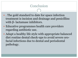 Conclusion
 . The gold standard to date for space infection
treatment is incision and drainage and penicillins
with β- lactamase inhibitors.
 Educative programmes health care providers
regarding antibiotic use.
 Adapt a healthy life style with appropriate balanced
diet routine dental check-ups to avoid severe oro-
facial infections due to dental and periodontal
pathology.
 