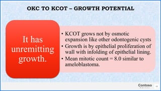 Contoso
S u i t e s
• KCOT grows not by osmotic
expansion like other odontogenic cysts
• Growth is by epithelial proliferation of
wall with infolding of epithelial lining.
• Mean mitotic count = 8.0 similar to
ameloblastoma.
It has
unremitting
growth.
28
OKC TO KCOT – GROWTH POTENTIAL
 