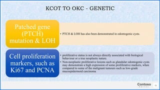 Contoso
S u i t e s
• PTCH & LOH has also been demonstrated in odontogenic cysts.
Patched gene
(PTCH)
mutation & LOH
• proliferative status is not always directly associated with biological
behaviour or a true neoplastic nature.
• Non-neoplastic proliferative lesions such as glandular odontogenic cysts
may demonstrate a high expression of some proliferative markers, when
compared to some of the malignant tumours such as low-grade
mucoepidermoid carcinoma
Cell proliferation
markers, such as
Ki67 and PCNA
36
KCOT TO OKC - GENETIC
 